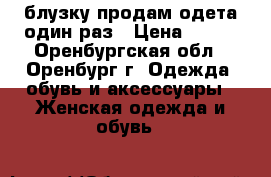 блузку продам одета один раз › Цена ­ 500 - Оренбургская обл., Оренбург г. Одежда, обувь и аксессуары » Женская одежда и обувь   